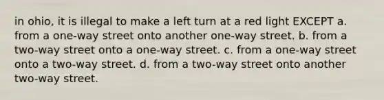 in ohio, it is illegal to make a left turn at a red light EXCEPT a. from a one-way street onto another one-way street. b. from a two-way street onto a one-way street. c. from a one-way street onto a two-way street. d. from a two-way street onto another two-way street.