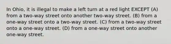 In Ohio, it is illegal to make a left turn at a red light EXCEPT (A) from a two-way street onto another two-way street. (B) from a one-way street onto a two-way street. (C) from a two-way street onto a one-way street. (D) from a one-way street onto another one-way street.