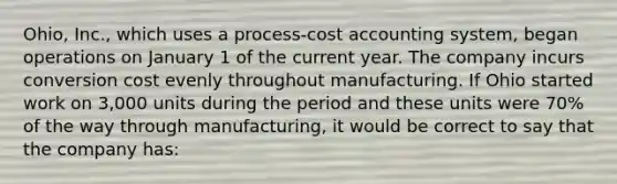 Ohio, Inc., which uses a process-cost accounting system, began operations on January 1 of the current year. The company incurs conversion cost evenly throughout manufacturing. If Ohio started work on 3,000 units during the period and these units were 70% of the way through manufacturing, it would be correct to say that the company has: