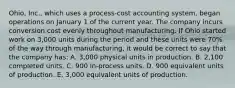 Ohio, Inc., which uses a process-cost accounting system, began operations on January 1 of the current year. The company incurs conversion cost evenly throughout manufacturing. If Ohio started work on 3,000 units during the period and these units were 70% of the way through manufacturing, it would be correct to say that the company has: A. 3,000 physical units in production. B. 2,100 completed units. C. 900 in-process units. D. 900 equivalent units of production. E. 3,000 equivalent units of production.