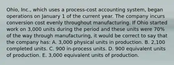 Ohio, Inc., which uses a process-cost accounting system, began operations on January 1 of the current year. The company incurs conversion cost evenly throughout manufacturing. If Ohio started work on 3,000 units during the period and these units were 70% of the way through manufacturing, it would be correct to say that the company has: A. 3,000 physical units in production. B. 2,100 completed units. C. 900 in-process units. D. 900 equivalent units of production. E. 3,000 equivalent units of production.