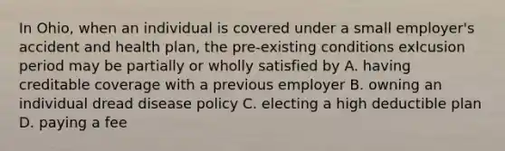 In Ohio, when an individual is covered under a small employer's accident and health plan, the pre-existing conditions exlcusion period may be partially or wholly satisfied by A. having creditable coverage with a previous employer B. owning an individual dread disease policy C. electing a high deductible plan D. paying a fee