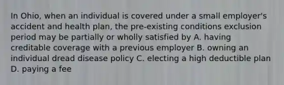 In Ohio, when an individual is covered under a small employer's accident and health plan, the pre-existing conditions exclusion period may be partially or wholly satisfied by A. having creditable coverage with a previous employer B. owning an individual dread disease policy C. electing a high deductible plan D. paying a fee