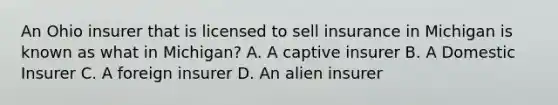 An Ohio insurer that is licensed to sell insurance in Michigan is known as what in Michigan? A. A captive insurer B. A Domestic Insurer C. A foreign insurer D. An alien insurer