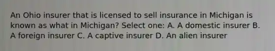 An Ohio insurer that is licensed to sell insurance in Michigan is known as what in Michigan? Select one: A. A domestic insurer B. A foreign insurer C. A captive insurer D. An alien insurer