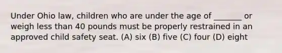 Under Ohio law, children who are under the age of _______ or weigh less than 40 pounds must be properly restrained in an approved child safety seat. (A) six (B) five (C) four (D) eight