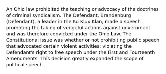 An Ohio law prohibited the teaching or advocacy of the doctrines of criminal syndicalism. The Defendant, Brandenburg (Defendant), a leader in the Ku Klux Klan, made a speech promoting the taking of vengeful actions against government and was therefore convicted under the Ohio Law. The Constitutional issue was whether or not prohibiting public speech that advocated certain violent activities; violating the Defendant's right to free speech under the First and Fourteenth Amendments. This decision greatly expanded the scope of political speech.