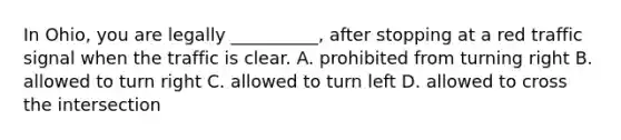 In Ohio, you are legally __________, after stopping at a red traffic signal when the traffic is clear. A. prohibited from turning right B. allowed to turn right C. allowed to turn left D. allowed to cross the intersection