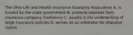 The Ohio Life and Health Insurance Guaranty Association A. is funded by the state government B. protects insureds from insurance company insolvency C. assists in the underwriting of large insurance policies D. serves as an arbitrator for disputed claims