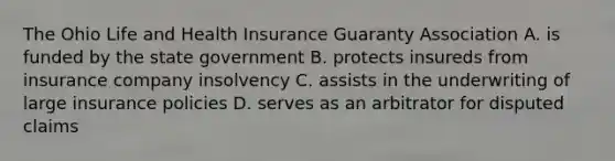 The Ohio Life and Health Insurance Guaranty Association A. is funded by the state government B. protects insureds from insurance company insolvency C. assists in the underwriting of large insurance policies D. serves as an arbitrator for disputed claims