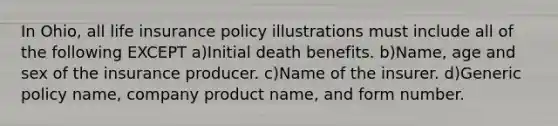 In Ohio, all life insurance policy illustrations must include all of the following EXCEPT a)Initial death benefits. b)Name, age and sex of the insurance producer. c)Name of the insurer. d)Generic policy name, company product name, and form number.