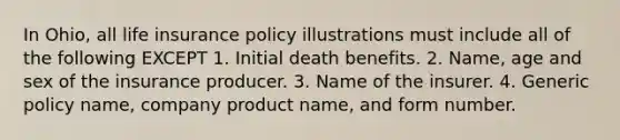 In Ohio, all life insurance policy illustrations must include all of the following EXCEPT 1. Initial death benefits. 2. Name, age and sex of the insurance producer. 3. Name of the insurer. 4. Generic policy name, company product name, and form number.