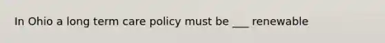 In Ohio a long term care policy must be ___ renewable