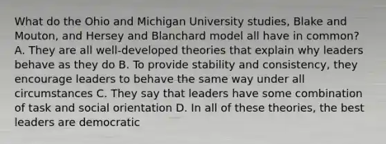 What do the Ohio and Michigan University studies, Blake and Mouton, and Hersey and Blanchard model all have in common? A. They are all well-developed theories that explain why leaders behave as they do B. To provide stability and consistency, they encourage leaders to behave the same way under all circumstances C. They say that leaders have some combination of task and social orientation D. In all of these theories, the best leaders are democratic