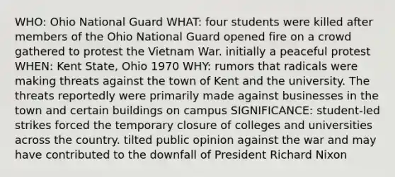 WHO: Ohio National Guard WHAT: four students were killed after members of the Ohio National Guard opened fire on a crowd gathered to protest the Vietnam War. initially a peaceful protest WHEN: Kent State, Ohio 1970 WHY: rumors that radicals were making threats against the town of Kent and the university. The threats reportedly were primarily made against businesses in the town and certain buildings on campus SIGNIFICANCE: student-led strikes forced the temporary closure of colleges and universities across the country. tilted public opinion against the war and may have contributed to the downfall of President Richard Nixon