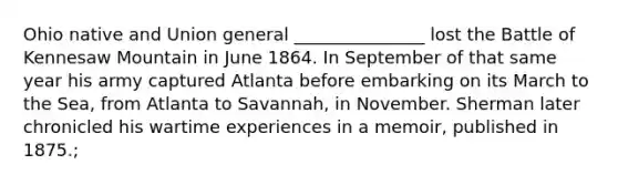 Ohio native and Union general _______________ lost the Battle of Kennesaw Mountain in June 1864. In September of that same year his army captured Atlanta before embarking on its March to the Sea, from Atlanta to Savannah, in November. Sherman later chronicled his wartime experiences in a memoir, published in 1875.;