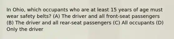 In Ohio, which occupants who are at least 15 years of age must wear safety belts? (A) The driver and all front-seat passengers (B) The driver and all rear-seat passengers (C) All occupants (D) Only the driver