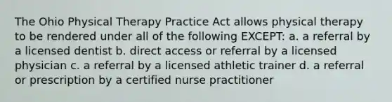 The Ohio Physical Therapy Practice Act allows physical therapy to be rendered under all of the following EXCEPT: a. a referral by a licensed dentist b. direct access or referral by a licensed physician c. a referral by a licensed athletic trainer d. a referral or prescription by a certified nurse practitioner