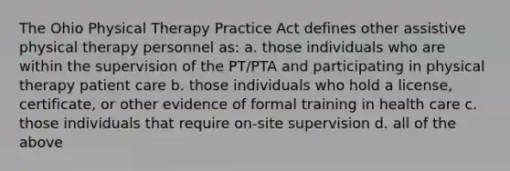 The Ohio Physical Therapy Practice Act defines other assistive physical therapy personnel as: a. those individuals who are within the supervision of the PT/PTA and participating in physical therapy patient care b. those individuals who hold a license, certificate, or other evidence of formal training in health care c. those individuals that require on-site supervision d. all of the above