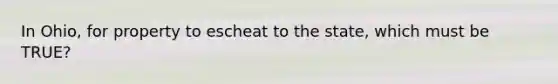 In Ohio, for property to escheat to the state, which must be TRUE?