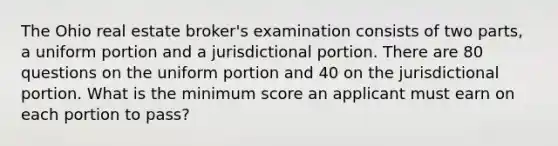 The Ohio real estate broker's examination consists of two parts, a uniform portion and a jurisdictional portion. There are 80 questions on the uniform portion and 40 on the jurisdictional portion. What is the minimum score an applicant must earn on each portion to pass?