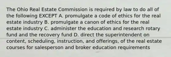 The Ohio Real Estate Commission is required by law to do all of the following EXCEPT A. promulgate a code of ethics for the real estate industry B. promulgate a canon of ethics for the real estate industry C. administer the education and research rotary fund and the recovery fund D. direct the superintendent on content, scheduling, instruction, and offerings, of the real estate courses for salesperson and broker education requirements