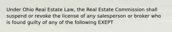 Under Ohio Real Estate Law, the Real Estate Commission shall suspend or revoke the license of any salesperson or broker who is found guilty of any of the following EXEPT