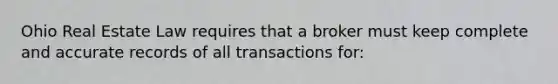 Ohio Real Estate Law requires that a broker must keep complete and accurate records of all transactions for: