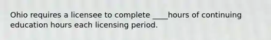 Ohio requires a licensee to complete ____hours of continuing education hours each licensing period.