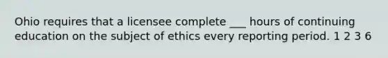 Ohio requires that a licensee complete ___ hours of continuing education on the subject of ethics every reporting period. 1 2 3 6