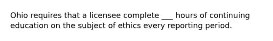 Ohio requires that a licensee complete ___ hours of continuing education on the subject of ethics every reporting period.