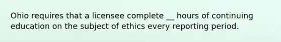 Ohio requires that a licensee complete __ hours of continuing education on the subject of ethics every reporting period.