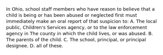 In Ohio, school staff members who have reason to believe that a child is being or has been abused or neglected first must immediately make an oral report of that suspicion to: A. The local public, Children's Services agency, or to the law enforcement agency in The county in which the child lives, or was abused. B. The parents of the child. C. The school, principal, or principal designee. D. all of these.