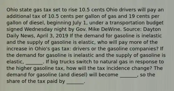 Ohio state gas tax set to rise 10.5 cents Ohio drivers will pay an additional tax of 10.5 cents per gallon of gas and 19 cents per gallon of​ diesel, beginning July​ 1, under a transportation budget signed Wednesday night by Gov. Mike DeWine. ​Source: Dayton Daily News​, April​ 3, 2019 If the demand for gasoline is inelastic and the supply of gasoline is​ elastic, who will pay more of the increase in​ Ohio's gas​ tax: drivers or the gasoline​ companies? If the demand for gasoline is inelastic and the supply of gasoline is​ elastic, _______. If big trucks switch to natural gas in response to the higher gasoline​ tax, how will the tax incidence​ change? The demand for gasoline​ (and diesel) will become​ _______, so the share of the tax paid by​ _______.