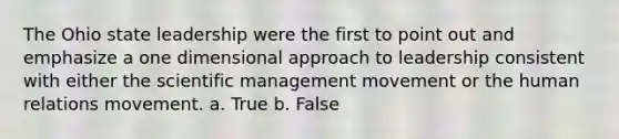 The Ohio state leadership were the first to point out and emphasize a one dimensional approach to leadership consistent with either the scientific management movement or the human relations movement. a. True b. False