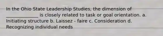 In the Ohio State Leadership Studies, the dimension of ______________ is closely related to task or goal orientation. a. Initiating structure b. Laissez - faire c. Consideration d. Recognizing individual needs