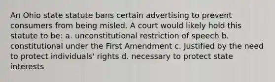 An Ohio state statute bans certain advertising to prevent consumers from being misled. A court would likely hold this statute to be: a. unconstitutional restriction of speech b. constitutional under the First Amendment c. Justified by the need to protect individuals' rights d. necessary to protect state interests