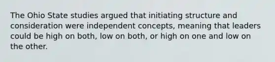 The Ohio State studies argued that initiating structure and consideration were independent concepts, meaning that leaders could be high on both, low on both, or high on one and low on the other.