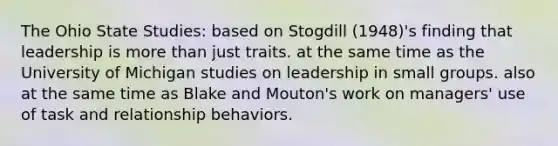 The Ohio State Studies: based on Stogdill (1948)'s finding that leadership is more than just traits. at the same time as the University of Michigan studies on leadership in small groups. also at the same time as Blake and Mouton's work on managers' use of task and relationship behaviors.