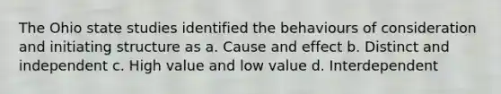 The Ohio state studies identified the behaviours of consideration and initiating structure as a. Cause and effect b. Distinct and independent c. High value and low value d. Interdependent