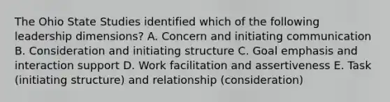 The Ohio State Studies identified which of the following leadership dimensions? A. Concern and initiating communication B. Consideration and initiating structure C. Goal emphasis and interaction support D. Work facilitation and assertiveness E. Task (initiating structure) and relationship (consideration)