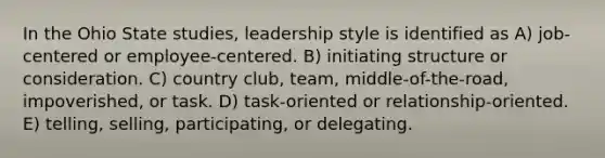 In the Ohio State studies, leadership style is identified as A) job-centered or employee-centered. B) initiating structure or consideration. C) country club, team, middle-of-the-road, impoverished, or task. D) task-oriented or relationship-oriented. E) telling, selling, participating, or delegating.