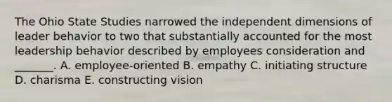 The Ohio State Studies narrowed the independent dimensions of leader behavior to two that substantially accounted for the most leadership behavior described by employees consideration and _______. A. employee-oriented B. empathy C. initiating structure D. charisma E. constructing vision