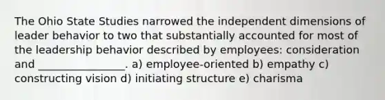 The Ohio State Studies narrowed the independent dimensions of leader behavior to two that substantially accounted for most of the leadership behavior described by employees: consideration and ________________. a) employee-oriented b) empathy c) constructing vision d) initiating structure e) charisma