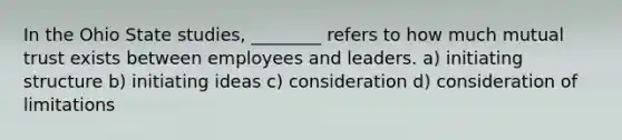 In the Ohio State studies, ________ refers to how much mutual trust exists between employees and leaders. a) initiating structure b) initiating ideas c) consideration d) consideration of limitations