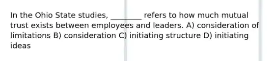 In the Ohio State studies, ________ refers to how much mutual trust exists between employees and leaders. A) consideration of limitations B) consideration C) initiating structure D) initiating ideas