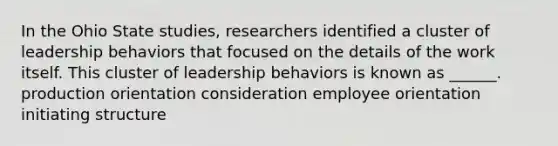 In the Ohio State studies, researchers identified a cluster of leadership behaviors that focused on the details of the work itself. This cluster of leadership behaviors is known as ______. production orientation consideration employee orientation initiating structure