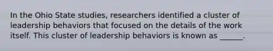 In the Ohio State studies, researchers identified a cluster of leadership behaviors that focused on the details of the work itself. This cluster of leadership behaviors is known as ______.