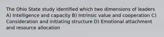 The Ohio State study identified which two dimensions of leaders A) Intelligence and capacity B) Intrinsic value and cooperation C) Consideration and initiating structure D) Emotional attachment and resource allocation