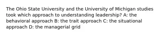 The Ohio State University and the University of Michigan studies took which approach to understanding leadership? A: the behavioral approach B: the trait approach C: the situational approach D: the managerial grid